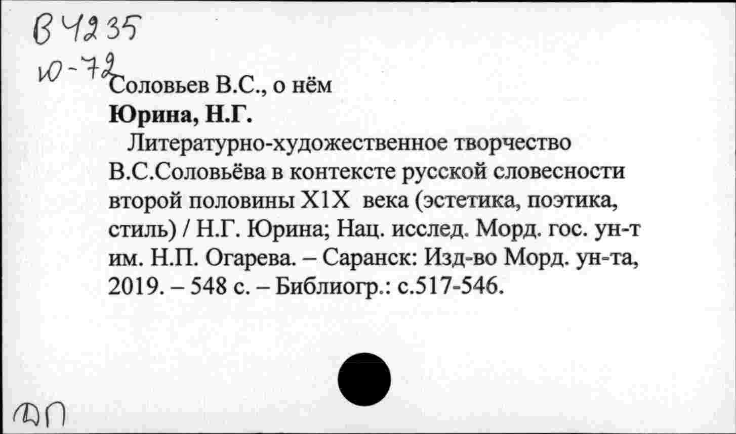 ﻿П Г"
Соловьев В.С., о нем
Юрина, Н.Г.
Литературно-художественное творчество В.С.Соловьёва в контексте русской словесности второй половины XIX века (эстетика, поэтика, стиль) / Н.Г. Юрина; Нац. исслед. Морд. гос. ун-т им. Н.П. Огарева. - Саранск: Изд-во Морд, ун-та, 2019. - 548 с. - Библиогр.: с.517-546.
